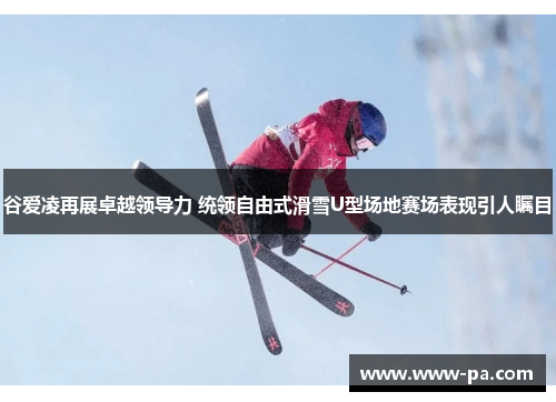 谷爱凌再展卓越领导力 统领自由式滑雪U型场地赛场表现引人瞩目