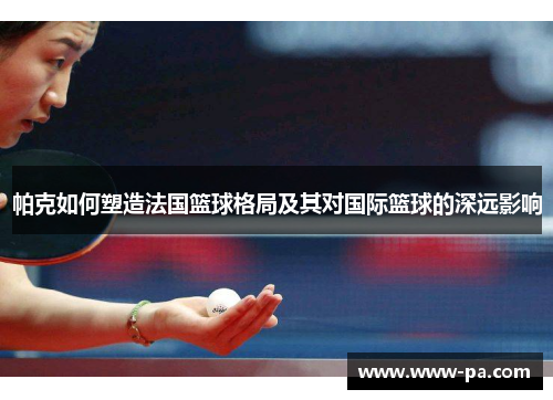 帕克如何塑造法国篮球格局及其对国际篮球的深远影响
