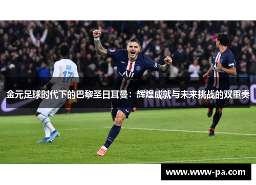 金元足球时代下的巴黎圣日耳曼：辉煌成就与未来挑战的双重奏