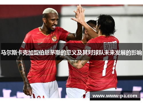 马尔斯卡克加盟伯恩茅斯的意义及其对球队未来发展的影响 马尔斯卡克加盟伯恩茅斯的意义及其对球队未来发展的影响