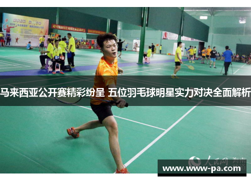 马来西亚公开赛精彩纷呈 五位羽毛球明星实力对决全面解析 马来西亚公开赛精彩纷呈 五位羽毛球明星实力对决全面解析