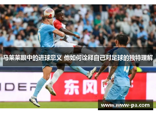 马莱莱眼中的进球意义 他如何诠释自己对足球的独特理解 马莱莱眼中的进球意义 他如何诠释自己对足球的独特理解