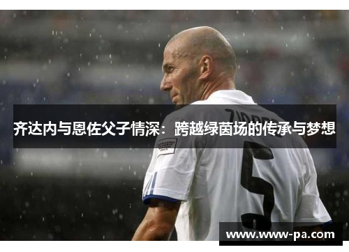 齐达内与恩佐父子情深:跨越绿茵场的传承与梦想 齐达内与恩佐父子情深:跨越绿茵场的传承与梦想