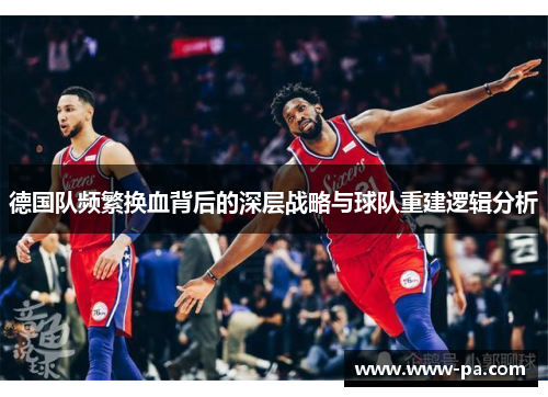 德国队频繁换血背后的深层战略与球队重建逻辑分析 德国队频繁换血背后的深层战略与球队重建逻辑分析
