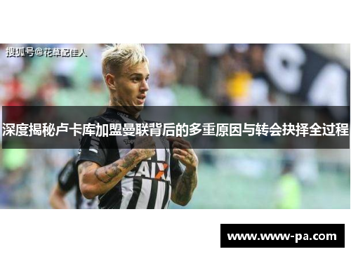 深度揭秘卢卡库加盟曼联背后的多重原因与转会抉择全过程 深度揭秘卢卡库加盟曼联背后的多重原因与转会抉择全过程