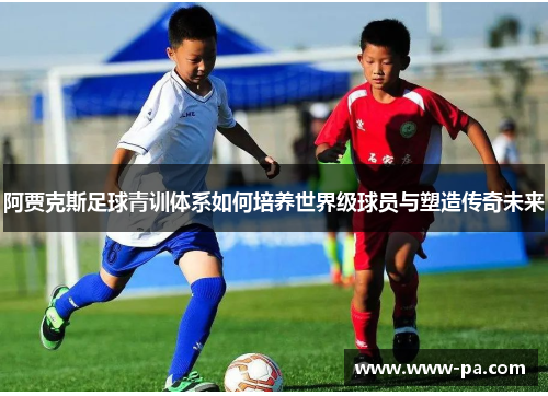 阿贾克斯足球青训体系如何培养世界级球员与塑造传奇未来 阿贾克斯足球青训体系如何培养世界级球员与塑造传奇未来