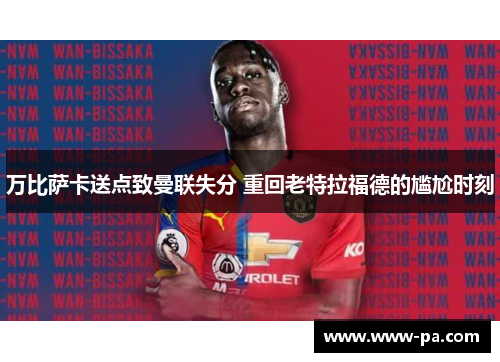万比萨卡送点致曼联失分 重回老特拉福德的尴尬时刻