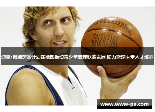 迪克·诺维茨基计划在德国推动青少年篮球联赛发展 助力篮球未来人才培养