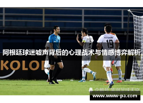 阿根廷球迷嘘声背后的心理战术与情感博弈解析