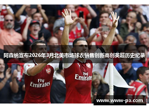 阿森纳宣布2026年3月北美市场球衣销售创新高创英超历史纪录