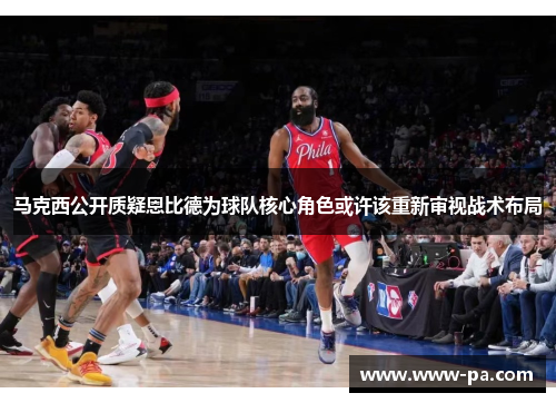 马克西公开质疑恩比德为球队核心角色或许该重新审视战术布局