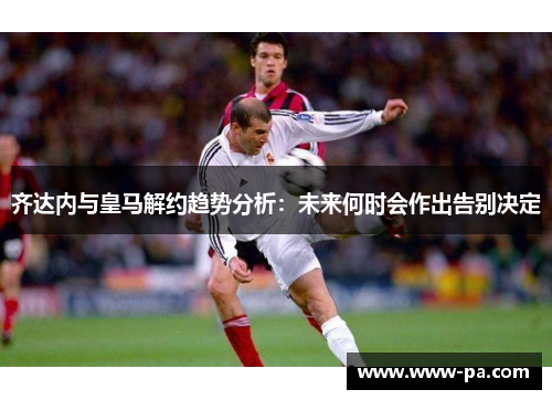 齐达内与皇马解约趋势分析：未来何时会作出告别决定
