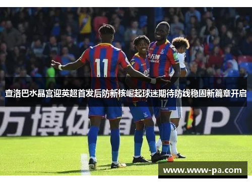 查洛巴水晶宫迎英超首发后防新核崛起球迷期待防线稳固新篇章开启